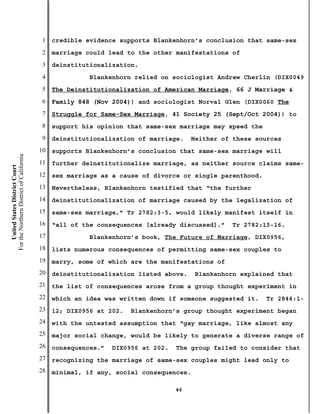 1   credible evidence supports Blankenhorn’s conclusion that same-sex
                                           2   marriage could lead to the other manifestations of
                                           3   deinstitutionalization.
                                           4             Blankenhorn relied on sociologist Andrew Cherlin (DIX0049
                                           5   The Deinstitutionalization of American Marriage, 66 J Marriage &
                                           6   Family 848 (Nov 2004)) and sociologist Norval Glen (DIX0060 The
                                           7   Struggle for Same-Sex Marriage, 41 Society 25 (Sept/Oct 2004)) to
                                           8   support his opinion that same-sex marriage may speed the
                                           9   deinstitutionalization of marriage.     Neither of these sources
                                          10   supports Blankenhorn’s conclusion that same-sex marriage will
For the Northern District of California




                                          11   further deinstitutionalize marriage, as neither source claims same-
    United States District Court




                                          12   sex marriage as a cause of divorce or single parenthood.
                                          13   Nevertheless, Blankenhorn testified that “the further
                                          14   deinstitutionalization of marriage caused by the legalization of
                                          15   same-sex marriage,” Tr 2782:3-5, would likely manifest itself in
                                          16   “all of the consequences [already discussed].”    Tr 2782:15-16.
                                          17             Blankenhorn’s book, The Future of Marriage, DIX0956,
                                          18   lists numerous consequences of permitting same-sex couples to
                                          19   marry, some of which are the manifestations of
                                          20   deinstitutionalization listed above.    Blankenhorn explained that
                                          21   the list of consequences arose from a group thought experiment in
                                          22   which an idea was written down if someone suggested it.    Tr 2844:1-
                                          23   12; DIX0956 at 202.   Blankenhorn’s group thought experiment began
                                          24   with the untested assumption that “gay marriage, like almost any
                                          25   major social change, would be likely to generate a diverse range of
                                          26   consequences.”   DIX0956 at 202.   The group failed to consider that
                                          27   recognizing the marriage of same-sex couples might lead only to
                                          28   minimal, if any, social consequences.

                                                                                  46
 