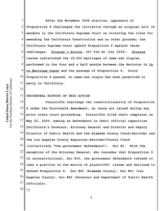1             After the November 2008 election, opponents of
                                           2   Proposition 8 challenged the initiative through an original writ of
                                           3   mandate in the California Supreme Court as violating the rules for
                                           4   amending the California Constitution and on other grounds; the
                                           5   California Supreme Court upheld Proposition 8 against those
                                           6   challenges.   Strauss v Horton, 207 P3d 48 (Cal 2009).    Strauss
                                           7   leaves undisturbed the 18,000 marriages of same-sex couples
                                           8   performed in the four and a half months between the decision in In
                                           9   re Marriage Cases and the passage of Proposition 8.     Since
                                          10   Proposition 8 passed, no same-sex couple has been permitted to
For the Northern District of California




                                          11   marry in California.
    United States District Court




                                          12
                                          13   PROCEDURAL HISTORY OF THIS ACTION
                                          14             Plaintiffs challenge the constitutionality of Proposition
                                          15   8 under the Fourteenth Amendment, an issue not raised during any
                                          16   prior state court proceeding.   Plaintiffs filed their complaint on
                                          17   May 22, 2009, naming as defendants in their official capacities
                                          18   California’s Governor, Attorney General and Director and Deputy
                                          19   Director of Public Health and the Alameda County Clerk-Recorder and
                                          20   the Los Angeles County Registrar-Recorder/County Clerk
                                          21   (collectively “the government defendants”).   Doc #1.    With the
                                          22   exception of the Attorney General, who concedes that Proposition 8
                                          23   is unconstitutional, Doc #39, the government defendants refused to
                                          24   take a position on the merits of plaintiffs’ claims and declined to
                                          25   defend Proposition 8.   Doc #42 (Alameda County), Doc #41 (Los
                                          26   Angeles County), Doc #46 (Governor and Department of Public Health
                                          27   officials).
                                          28   

                                                                                   3
 