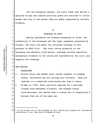 1               For the foregoing reasons, the court finds that Miller’s
                                           2   opinions on gay and lesbian political power are entitled to little
                                           3   weight and only to the extent they are amply supported by reliable
                                           4   evidence.
                                           5
                                           6                                        II
                                           7                                FINDINGS OF FACT2
                                           8               Having considered the evidence presented at trial, the
                                           9   credibility of the witnesses and the legal arguments presented by
                                          10   counsel, the court now makes the following findings of fact
For the Northern District of California




                                          11   pursuant to FRCP 52(a).     The court relies primarily on the
    United States District Court




                                          12   testimony and exhibits cited herein, although uncited cumulative
                                          13   documentary evidence in the record and considered by the court also
                                          14   supports the findings.
                                          15
                                          16   THE PARTIES
                                          17        Plaintiffs
                                          18   1.   Kristin Perry and Sandra Stier reside together in Alameda
                                          19        County, California and are raising four children.          They are
                                          20        lesbians in a committed relationship who seek to marry.
                                          21   2.   On May 21, 2009, Perry and Stier applied for a marriage
                                          22        license from defendant O’Connell, the Alameda County
                                          23        Clerk-Recorder, who denied them a license due to Proposition 8
                                          24        because they are of the same sex.
                                          25
                                          26
                                          27
                                          28   2
                                                 To the extent any of the findings of fact should more properly be considered
                                               conclusions of law, they shall be deemed as such.

                                                                                     54
 