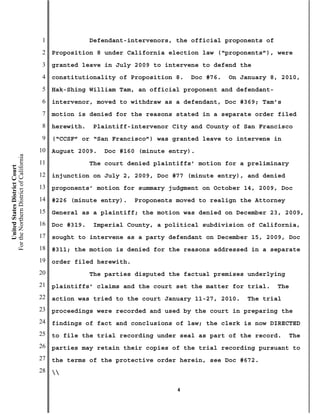 1               Defendant-intervenors, the official proponents of
                                           2   Proposition 8 under California election law (“proponents”), were
                                           3   granted leave in July 2009 to intervene to defend the
                                           4   constitutionality of Proposition 8.    Doc #76.   On January 8, 2010,
                                           5   Hak-Shing William Tam, an official proponent and defendant-
                                           6   intervenor, moved to withdraw as a defendant, Doc #369; Tam’s
                                           7   motion is denied for the reasons stated in a separate order filed
                                           8   herewith.   Plaintiff-intervenor City and County of San Francisco
                                           9   (“CCSF” or “San Francisco”) was granted leave to intervene in
                                          10   August 2009.   Doc #160 (minute entry).
For the Northern District of California




                                          11               The court denied plaintiffs’ motion for a preliminary
    United States District Court




                                          12   injunction on July 2, 2009, Doc #77 (minute entry), and denied
                                          13   proponents’ motion for summary judgment on October 14, 2009, Doc
                                          14   #226 (minute entry).    Proponents moved to realign the Attorney
                                          15   General as a plaintiff; the motion was denied on December 23, 2009,
                                          16   Doc #319.   Imperial County, a political subdivision of California,
                                          17   sought to intervene as a party defendant on December 15, 2009, Doc
                                          18   #311; the motion is denied for the reasons addressed in a separate
                                          19   order filed herewith.
                                          20               The parties disputed the factual premises underlying
                                          21   plaintiffs’ claims and the court set the matter for trial.      The
                                          22   action was tried to the court January 11-27, 2010.    The trial
                                          23   proceedings were recorded and used by the court in preparing the
                                          24   findings of fact and conclusions of law; the clerk is now DIRECTED
                                          25   to file the trial recording under seal as part of the record.      The
                                          26   parties may retain their copies of the trial recording pursuant to
                                          27   the terms of the protective order herein, see Doc #672.
                                          28   

                                                                                  4
 