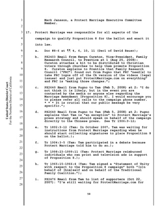 1              Mark Jansson, a Protect Marriage Executive Committee
                                                          Member.
                                           2
                                           3   17.   Protect Marriage was responsible for all aspects of the
                                           4         campaign to qualify Proposition 8 for the ballot and enact it
                                           5         into law.
                                           6         a.   Doc #8-6 at ¶¶ 4, 6, 10, 11 (Decl of David Bauer);
                                           7         b.   PX2403 Email from Kenyn Cureton, Vice-President, Family
                                                          Research Council, to Prentice at 1 (Aug 25, 2008):
                                           8              Cureton attaches a kit to be distributed to Christian
                                                          voters through churches to help them promote Proposition
                                           9              8. Cureton explains to Prentice that Family Research
                                                          Council (“FRC”) found out from Pugno that FRC “need[s] to
                                          10              take FRC logos off of the CA version of the videos (legal
For the Northern District of California




                                                          issues) and just put ProtectMarriage.com on everything”
                                          11              and FRC is “making those changes.”;
    United States District Court




                                          12         c.   PX2640 Email from Pugno to Tam (Feb 5, 2008) at 2: “I do
                                                          not think it is likely, but in the event you are
                                          13              contacted by the media or anyone else regarding the
                                                          Marriage Amendment [Proposition 8], I would encourage you
                                          14              to please refer all calls to the campaign phone number.
                                                          * * * It is crucial that our public message be very
                                          15              specific.”;
                                          16         d.   PX2640 Email from Pugno to Tam (Feb 5, 2008) at 2: Pugno
                                                          explains that Tam is “an exception” to Protect Marriage’s
                                          17              press strategy and should speak on behalf of the campaign
                                                          directly to the Chinese press. See Tr 1906:9-12;
                                          18
                                                     e.   Tr 1892:9-12 (Tam: In October 2007, Tam was waiting for
                                          19              instructions from Protect Marriage regarding when he
                                                          should start collecting signatures to place Proposition 8
                                          20              on the ballot.);
                                          21         f.   Tr 1904:3-5 (Tam: Tam participated in a debate because
                                                          Protect Marriage told him to do so.);
                                          22
                                                     g.   Tr 1998:23-1999:11 (Tam: Protect Marriage reimbursed
                                          23              individuals who ran print and television ads in support
                                                          of Proposition 8.);
                                          24
                                                     h.   Tr 1965:15-1966:4 (Tam: Tam signed a “Statement of Unity
                                          25              with respect to the Proposition 8 campaign” both “[o]n
                                                          behalf of [him]self and on behalf of the Traditional
                                          26              Family Coalition.”);
                                          27         i.   PX2476 Email from Tam to list of supporters (Oct 22,
                                                          2007): “I’m still waiting for ProtectMarriage.com for
                                          28

                                                                                58
 