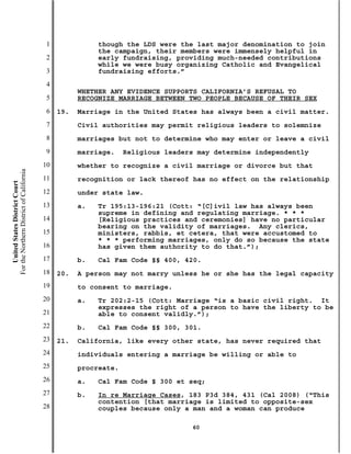 1              though the LDS were the last major denomination to join
                                                          the campaign, their members were immensely helpful in
                                           2              early fundraising, providing much-needed contributions
                                                          while we were busy organizing Catholic and Evangelical
                                           3              fundraising efforts.”
                                           4
                                                     WHETHER ANY EVIDENCE SUPPORTS CALIFORNIA’S REFUSAL TO
                                           5         RECOGNIZE MARRIAGE BETWEEN TWO PEOPLE BECAUSE OF THEIR SEX
                                           6   19.   Marriage in the United States has always been a civil matter.
                                           7         Civil authorities may permit religious leaders to solemnize
                                           8         marriages but not to determine who may enter or leave a civil
                                           9         marriage.    Religious leaders may determine independently
                                          10         whether to recognize a civil marriage or divorce but that
For the Northern District of California




                                          11         recognition or lack thereof has no effect on the relationship
    United States District Court




                                          12         under state law.
                                          13         a.   Tr 195:13-196:21 (Cott: “[C]ivil law has always been
                                                          supreme in defining and regulating marriage. * * *
                                          14              [Religious practices and ceremonies] have no particular
                                                          bearing on the validity of marriages. Any clerics,
                                          15              ministers, rabbis, et cetera, that were accustomed to
                                                          * * * performing marriages, only do so because the state
                                          16              has given them authority to do that.”);
                                          17         b.   Cal Fam Code §§ 400, 420.
                                          18   20.   A person may not marry unless he or she has the legal capacity
                                          19         to consent to marriage.
                                          20         a.   Tr 202:2-15 (Cott: Marriage “is a basic civil right. It
                                                          expresses the right of a person to have the liberty to be
                                          21              able to consent validly.”);
                                          22         b.   Cal Fam Code §§ 300, 301.
                                          23   21.   California, like every other state, has never required that
                                          24         individuals entering a marriage be willing or able to
                                          25         procreate.
                                          26         a.   Cal Fam Code § 300 et seq;
                                          27         b.   In re Marriage Cases, 183 P3d 384, 431 (Cal 2008) (“This
                                                          contention [that marriage is limited to opposite-sex
                                          28              couples because only a man and a woman can produce

                                                                                  60
 