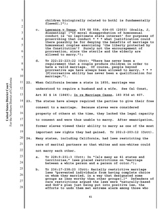 1              children biologically related to both] is fundamentally
                                                          flawed[.]”);
                                           2
                                                     c.   Lawrence v Texas, 539 US 558, 604-05 (2003) (Scalia, J,
                                           3              dissenting) (“If moral disapprobation of homosexual
                                                          conduct is ‘no legitimate state interest’ for purposes of
                                           4              proscribing that conduct * * * what justification could
                                                          there possibly be for denying the benefits of marriage to
                                           5              homosexual couples exercising ‘the liberty protected by
                                                          the Constitution’? Surely not the encouragement of
                                           6              procreation, since the sterile and the elderly are
                                                          allowed to marry.”);
                                           7
                                                     d.   Tr 222:22-223:22 (Cott: “There has never been a
                                           8              requirement that a couple produce children in order to
                                                          have a valid marriage. Of course, people beyond
                                           9              procreative age have always been allowed to marry. * * *
                                                          [P]rocreative ability has never been a qualification for
                                          10              marriage.”).
For the Northern District of California




                                          11   22.   When California became a state in 1850, marriage was
    United States District Court




                                          12         understood to require a husband and a wife.   See Cal Const,
                                          13         Art XI § 14 (1849); In re Marriage Cases, 183 P3d at 407.
                                          14   23.   The states have always required the parties to give their free
                                          15         consent to a marriage.   Because slaves were considered
                                          16         property of others at the time, they lacked the legal capacity
                                          17         to consent and were thus unable to marry.   After emancipation,
                                          18         former slaves viewed their ability to marry as one of the most
                                          19         important new rights they had gained.   Tr 202:2-203:12 (Cott).
                                          20   24.   Many states, including California, had laws restricting the
                                          21         race of marital partners so that whites and non-whites could
                                          22         not marry each other.
                                          23         a.   Tr 228:9-231:3 (Cott: In “[a]s many as 41 states and
                                                          territories,” laws placed restrictions on “marriage
                                          24              between a white person and a person of color.”);
                                          25         b.   Tr 236:17-238:23 (Cott: Racially restrictive marriage
                                                          laws “prevented individuals from having complete choice
                                          26              on whom they married, in a way that designated some
                                                          groups as less worthy than other groups[.]” Defenders of
                                          27              race restrictions argued the laws were “naturally-based
                                                          and God’s plan just being put into positive law, the
                                          28              efforts to undo them met extreme alarm among those who

                                                                                 61
 