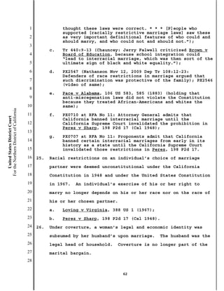 1              thought these laws were correct. * * * [P]eople who
                                                          supported [racially restrictive marriage laws] saw these
                                           2              as very important definitional features of who could and
                                                          should marry, and who could not and should not.”);
                                           3
                                                     c.   Tr 440:9-13 (Chauncey: Jerry Falwell criticized Brown v
                                           4              Board of Education, because school integration could
                                                          “lead to interracial marriage, which was then sort of the
                                           5              ultimate sign of black and white equality.”);
                                           6         d.   PX2547 (Nathanson Nov 12, 2009 Dep Tr 108:12-23:
                                                          Defenders of race restrictions in marriage argued that
                                           7              such discrimination was protective of the family); PX2546
                                                          (video of same);
                                           8
                                                     e.   Pace v Alabama, 106 US 583, 585 (1883) (holding that
                                           9              anti-miscegenation laws did not violate the Constitution
                                                          because they treated African-Americans and whites the
                                          10              same);
For the Northern District of California




                                          11         f.   PX0710 at RFA No 11: Attorney General admits that
    United States District Court




                                                          California banned interracial marriage until the
                                          12              California Supreme Court invalidated the prohibition in
                                                          Perez v Sharp, 198 P2d 17 (Cal 1948);
                                          13
                                                     g.   PX0707 at RFA No 11: Proponents admit that California
                                          14              banned certain interracial marriages from early in its
                                                          history as a state until the California Supreme Court
                                          15              invalidated those restrictions in Perez, 198 P2d 17.
                                          16   25.   Racial restrictions on an individual’s choice of marriage
                                          17         partner were deemed unconstitutional under the California
                                          18         Constitution in 1948 and under the United States Constitution
                                          19         in 1967.   An individual’s exercise of his or her right to
                                          20         marry no longer depends on his or her race nor on the race of
                                          21         his or her chosen partner.
                                          22         a.   Loving v Virginia, 388 US 1 (1967);
                                          23         b.   Perez v Sharp, 198 P2d 17 (Cal 1948).
                                          24   26.   Under coverture, a woman’s legal and economic identity was
                                          25         subsumed by her husband’s upon marriage.   The husband was the
                                          26         legal head of household.   Coverture is no longer part of the
                                          27         marital bargain.
                                          28

                                                                                  62
 