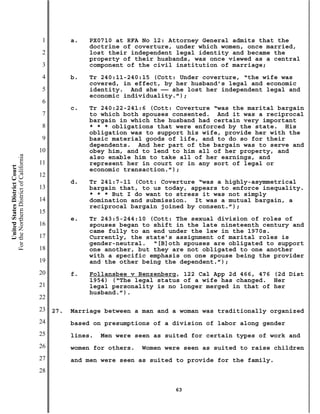 1         a.   PX0710 at RFA No 12: Attorney General admits that the
                                                          doctrine of coverture, under which women, once married,
                                           2              lost their independent legal identity and became the
                                                          property of their husbands, was once viewed as a central
                                           3              component of the civil institution of marriage;
                                           4         b.   Tr 240:11-240:15 (Cott: Under coverture, “the wife was
                                                          covered, in effect, by her husband’s legal and economic
                                           5              identity. And she —— she lost her independent legal and
                                                          economic individuality.”);
                                           6
                                                     c.   Tr 240:22-241:6 (Cott: Coverture “was the marital bargain
                                           7              to which both spouses consented. And it was a reciprocal
                                                          bargain in which the husband had certain very important
                                           8              * * * obligations that were enforced by the state. His
                                                          obligation was to support his wife, provide her with the
                                           9              basic material goods of life, and to do so for their
                                                          dependents. And her part of the bargain was to serve and
                                          10              obey him, and to lend to him all of her property, and
For the Northern District of California




                                                          also enable him to take all of her earnings, and
                                          11              represent her in court or in any sort of legal or
    United States District Court




                                                          economic transaction.”);
                                          12
                                                     d.   Tr 241:7-11 (Cott: Coverture “was a highly-asymmetrical
                                          13              bargain that, to us today, appears to enforce inequality.
                                                          * * * But I do want to stress it was not simply
                                          14              domination and submission. It was a mutual bargain, a
                                                          reciprocal bargain joined by consent.”);
                                          15
                                                     e.   Tr 243:5-244:10 (Cott: The sexual division of roles of
                                          16              spouses began to shift in the late nineteenth century and
                                                          came fully to an end under the law in the 1970s.
                                          17              Currently, the state’s assignment of marital roles is
                                                          gender-neutral. “[B]oth spouses are obligated to support
                                          18              one another, but they are not obligated to one another
                                                          with a specific emphasis on one spouse being the provider
                                          19              and the other being the dependent.”);
                                          20         f.   Follansbee v Benzenberg, 122 Cal App 2d 466, 476 (2d Dist
                                                          1954) (“The legal status of a wife has changed. Her
                                          21              legal personality is no longer merged in that of her
                                                          husband.”).
                                          22
                                          23   27.   Marriage between a man and a woman was traditionally organized
                                          24         based on presumptions of a division of labor along gender
                                          25         lines.   Men were seen as suited for certain types of work and
                                          26         women for others.   Women were seen as suited to raise children
                                          27         and men were seen as suited to provide for the family.
                                          28

                                                                                 63
 
