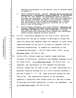 1              specific performance of one marital role or another based
                                                          on gender.);
                                           2
                                                     c.   PX1319 Hendrik Hartog, Lecture, Marital Exits and Marital
                                           3              Expectations in Nineteenth Century America, 80 Georgetown
                                                          L J 95, 97, 121 (1991): In nineteenth century America,
                                           4              marriage was permanent, spousal roles were non-negotiable
                                                          and divorce “punished the guilty for criminal conduct”
                                           5              and “provided a form of public punishment for a spouse
                                                          who had knowingly and criminally violated his or her
                                           6              public vows of marriage.”;
                                           7         d.   PX1308 Betsey Stevenson and Justin Wolfers, Marriage and
                                                          Divorce: Changes and their Driving Forces, Institute for
                                           8              the Study of Labor at 2-3, Fig 1 (Feb 2007): Current
                                                          divorce rates are consistent with trends that developed
                                           9              before states adopted no-fault divorce.
                                          10   29.   In 1971, California amended Cal Civ Code § 4101, which had
For the Northern District of California




                                          11         previously set the age of consent to marriage at twenty-one
    United States District Court




                                          12         years for males and eighteen years for females, to read “[a]ny
                                          13         unmarried person of the age of 18 years or upwards, and not
                                          14         otherwise disqualified, is capable of consenting to and
                                          15         consummating marriage.”   Cal Civ Code § 4101 (1971); In re
                                          16         Marriage Cases, 183 P3d at 408.
                                          17   30.   In the 1970s, several same-sex couples sought marriage
                                          18         licenses in California, relying on the amended language in Cal
                                          19         Civ Code § 4101.   In re Marriage Cases, 183 P3d at 409.    In
                                          20         response, the legislature in 1977 amended the marriage
                                          21         statute, former Cal Civ Code § 4100, to read “[m]arriage is a
                                          22         personal relation arising out of a civil contract between a
                                          23         man and a woman * * *.”   Id.    That provision became Cal Fam
                                          24         Code § 300.   The legislative history of the enactment
                                          25         supports a conclusion that unique roles of a man and a woman
                                          26         in marriage motivated legislators to enact the amendment.     See
                                          27         In re Marriage Cases, 183 P3d at 409.
                                          28

                                                                                 65
 
