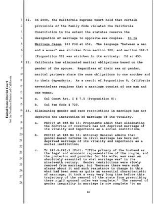 1   31.   In 2008, the California Supreme Court held that certain
                                           2         provisions of the Family Code violated the California
                                           3         Constitution to the extent the statutes reserve the
                                           4         designation of marriage to opposite-sex couples.   In re
                                           5         Marriage Cases, 183 P3d at 452.    The language “between a man
                                           6         and a woman” was stricken from section 300, and section 308.5
                                           7         (Proposition 22) was stricken in its entirety.   Id at 453.
                                           8   32.   California has eliminated marital obligations based on the
                                           9         gender of the spouse.   Regardless of their sex or gender,
                                          10         marital partners share the same obligations to one another and
For the Northern District of California




                                          11         to their dependants.    As a result of Proposition 8, California
    United States District Court




                                          12         nevertheless requires that a marriage consist of one man and
                                          13         one woman.
                                          14         a.   Cal Const Art, I § 7.5 (Proposition 8);
                                          15         b.   Cal Fam Code § 720.
                                          16   33.   Eliminating gender and race restrictions in marriage has not
                                          17         deprived the institution of marriage of its vitality.
                                          18         a.   PX0707 at RFA No 13: Proponents admit that eliminating
                                                          the doctrine of coverture has not deprived marriage of
                                          19              its vitality and importance as a social institution;
                                          20         b.   PX0710 at RFA No 13: Attorney General admits that
                                                          gender-based reforms in civil marriage law have not
                                          21              deprived marriage of its vitality and importance as a
                                                          social institution;
                                          22
                                                     c.   Tr 245:9-247:3 (Cott: “[T]he primacy of the husband as
                                          23              the legal and economic representative of the couple, and
                                                          the protector and provider for his wife, was seen as
                                          24              absolutely essential to what marriage was” in the
                                                          nineteenth century. Gender restrictions were slowly
                                          25              removed from marriage, but “because there were such
                                                          alarms about it and such resistance to change in this
                                          26              what had been seen as quite an essential characteristic
                                                          of marriage, it took a very very long time before this
                                          27              trajectory of the removal of the state from prescribing
                                                          these rigid spousal roles was complete.” The removal of
                                          28              gender inequality in marriage is now complete “to no

                                                                                  66
 