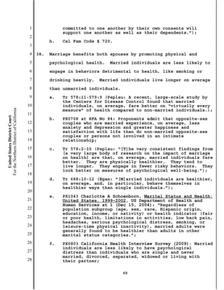1              committed to one another by their own consents will
                                                          support one another as well as their dependents.”);
                                           2
                                                     b.   Cal Fam Code § 720.
                                           3
                                           4   38.   Marriage benefits both spouses by promoting physical and
                                           5         psychological health.   Married individuals are less likely to
                                           6         engage in behaviors detrimental to health, like smoking or
                                           7         drinking heavily.   Married individuals live longer on average
                                           8         than unmarried individuals.
                                           9         a.   Tr 578:11-579:9 (Peplau: A recent, large-scale study by
                                                          the Centers for Disease Control found that married
                                          10              individuals, on average, fare better on “virtually every
For the Northern District of California




                                                          measure” of health compared to non-married individuals.);
                                          11
    United States District Court




                                                     b.   PX0708 at RFA No 84: Proponents admit that opposite-sex
                                          12              couples who are married experience, on average, less
                                                          anxiety and depression and greater happiness and
                                          13              satisfaction with life than do non-married opposite-sex
                                                          couples or persons not involved in an intimate
                                          14              relationship;
                                          15         c.   Tr 578:2-10 (Peplau: “[T]he very consistent findings from
                                                          [a very large body of research on the impact of marriage
                                          16              on health] are that, on average, married individuals fare
                                                          better. They are physically healthier. They tend to
                                          17              live longer. They engage in fewer risky behaviors. They
                                                          look better on measures of psychological well-being.”);
                                          18
                                                     d.   Tr 688:10-12 (Egan: “[M]arried individuals are healthier,
                                          19              on average, and, in particular, behave themselves in
                                                          healthier ways than single individuals.”);
                                          20
                                                     e.   PX1043 Charlotte A Schoenborn, Marital Status and Health:
                                          21              United States, 1999-2002, US Department of Health and
                                                          Human Services at 1 (Dec 15, 2004): “Regardless of
                                          22              population subgroup (age, sex, race, Hispanic origin,
                                                          education, income, or nativity) or health indicator (fair
                                          23              or poor health, limitations in activities, low back pain,
                                                          headaches, serious psychological distress, smoking, or
                                          24              leisure-time physical inactivity), married adults were
                                                          generally found to be healthier than adults in other
                                          25              marital status categories.”;
                                          26         f.   PX0803 California Health Interview Survey (2009): Married
                                                          individuals are less likely to have psychological
                                          27              distress than individuals who are single and never
                                                          married, divorced, separated, widowed or living with
                                          28              their partner;

                                                                                   69
 