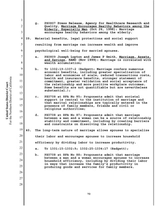 1
                                                     g.   PX0807 Press Release, Agency   for Healthcare Research and
                                           2              Quality, Marriage Encourages   Healthy Behaviors among the
                                                          Elderly, Especially Men (Oct   26, 1998): Marriage
                                           3              encourages healthy behaviors   among the elderly.
                                           4   39.   Material benefits, legal protections and social support
                                           5         resulting from marriage can increase wealth and improve
                                           6         psychological well-being for married spouses.
                                           7         a.   PX0809 Joseph Lupton and James P Smith, Marriage, Assets,
                                                          and Savings, RAND (Nov 1999): Marriage is correlated with
                                           8              wealth accumulation;
                                           9         b.   Tr 1332:19-1337:2 (Badgett: Marriage confers numerous
                                                          economic benefits, including greater specialization of
                                          10              labor and economies of scale, reduced transactions costs,
For the Northern District of California




                                                          health and insurance benefits, stronger statement of
                                          11              commitment, greater validation and social acceptance of
    United States District Court




                                                          the relationship and more positive workplace outcomes.
                                          12              Some benefits are not quantifiable but are nevertheless
                                                          substantial.);
                                          13
                                                     c.   PX0708 at RFA No 85: Proponents admit that societal
                                          14              support is central to the institution of marriage and
                                                          that marital relationships are typically entered in the
                                          15              presence of family members, friends and civil or
                                                          religious authorities;
                                          16
                                                     d.   PX0708 at RFA No 87: Proponents admit that marriage
                                          17              between a man and a woman can be a source of relationship
                                                          stability and commitment, including by creating barriers
                                          18              and constraints on dissolving the relationship.
                                          19   40.   The long-term nature of marriage allows spouses to specialize
                                          20         their labor and encourages spouses to increase household
                                          21         efficiency by dividing labor to increase productivity.
                                          22         a.   Tr 1331:15-1332:9; 1332:25-1334:17 (Badgett);
                                          23         b.   PX0708 at RFA No 88: Proponents admit that marriage
                                                          between a man and a woman encourages spouses to increase
                                          24              household efficiency, including by dividing their labor
                                                          in ways that increase the family’s productivity in
                                          25              producing goods and services for family members.
                                          26
                                          27
                                          28

                                                                                70
 