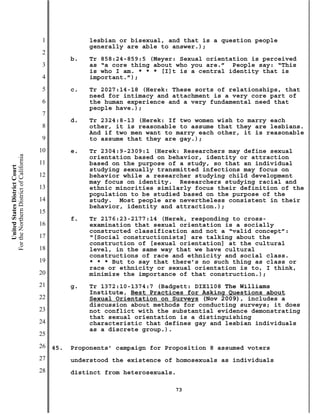 1              lesbian or bisexual, and that is a question people
                                                          generally are able to answer.);
                                           2
                                                     b.   Tr 858:24-859:5 (Meyer: Sexual orientation is perceived
                                           3              as “a core thing about who you are.” People say: “This
                                                          is who I am. * * * [I]t is a central identity that is
                                           4              important.”);
                                           5         c.   Tr 2027:14-18 (Herek: These sorts of relationships, that
                                                          need for intimacy and attachment is a very core part of
                                           6              the human experience and a very fundamental need that
                                                          people have.);
                                           7
                                                     d.   Tr 2324:8-13 (Herek: If two women wish to marry each
                                           8              other, it is reasonable to assume that they are lesbians.
                                                          And if two men want to marry each other, it is reasonable
                                           9              to assume that they are gay.);
                                          10         e.   Tr 2304:9-2309:1 (Herek: Researchers may define sexual
For the Northern District of California




                                                          orientation based on behavior, identity or attraction
                                          11              based on the purpose of a study, so that an individual
    United States District Court




                                                          studying sexually transmitted infections may focus on
                                          12              behavior while a researcher studying child development
                                                          may focus on identity. Researchers studying racial and
                                          13              ethnic minorities similarly focus their definition of the
                                                          population to be studied based on the purpose of the
                                          14              study. Most people are nevertheless consistent in their
                                                          behavior, identity and attraction.);
                                          15
                                                     f.   Tr 2176:23-2177:14 (Herek, responding to cross-
                                          16              examination that sexual orientation is a socially
                                                          constructed classification and not a “valid concept”:
                                          17              “[Social constructionists] are talking about the
                                                          construction of [sexual orientation] at the cultural
                                          18              level, in the same way that we have cultural
                                                          constructions of race and ethnicity and social class.
                                          19              * * * But to say that there’s no such thing as class or
                                                          race or ethnicity or sexual orientation is to, I think,
                                          20              minimize the importance of that construction.);
                                          21         g.   Tr 1372:10-1374:7 (Badgett: DIX1108 The Williams
                                                          Institute, Best Practices for Asking Questions about
                                          22              Sexual Orientation on Surveys (Nov 2009), includes a
                                                          discussion about methods for conducting surveys; it does
                                          23              not conflict with the substantial evidence demonstrating
                                                          that sexual orientation is a distinguishing
                                          24              characteristic that defines gay and lesbian individuals
                                                          as a discrete group.).
                                          25
                                          26   45.   Proponents’ campaign for Proposition 8 assumed voters
                                          27         understood the existence of homosexuals as individuals
                                          28         distinct from heterosexuals.

                                                                                73
 