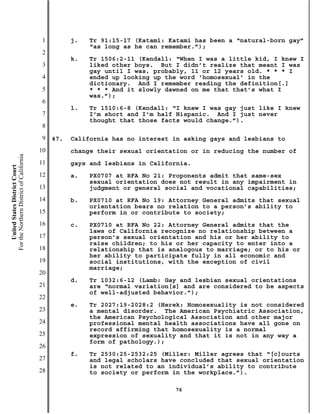1         j.   Tr 91:15-17 (Katami: Katami has been a “natural-born gay”
                                                          “as long as he can remember.”);
                                           2
                                                     k.   Tr 1506:2-11 (Kendall: “When I was a little kid, I knew I
                                           3              liked other boys. But I didn’t realize that meant I was
                                                          gay until I was, probably, 11 or 12 years old. * * * I
                                           4              ended up looking up the word ‘homosexual’ in the
                                                          dictionary. And I remember reading the definition[.]
                                           5              * * * And it slowly dawned on me that that’s what I
                                                          was.”);
                                           6
                                                     l.   Tr 1510:6-8 (Kendall: “I knew I was gay just like I knew
                                           7              I’m short and I’m half Hispanic. And I just never
                                                          thought that those facts would change.”).
                                           8
                                           9   47.   California has no interest in asking gays and lesbians to
                                          10         change their sexual orientation or in reducing the number of
For the Northern District of California




                                          11         gays and lesbians in California.
    United States District Court




                                          12         a.   PX0707 at RFA No 21: Proponents admit that same-sex
                                                          sexual orientation does not result in any impairment in
                                          13              judgment or general social and vocational capabilities;
                                          14         b.   PX0710 at RFA No 19: Attorney General admits that sexual
                                                          orientation bears no relation to a person’s ability to
                                          15              perform in or contribute to society;
                                          16         c.   PX0710 at RFA No 22: Attorney General admits that the
                                                          laws of California recognize no relationship between a
                                          17              person’s sexual orientation and his or her ability to
                                                          raise children; to his or her capacity to enter into a
                                          18              relationship that is analogous to marriage; or to his or
                                                          her ability to participate fully in all economic and
                                          19              social institutions, with the exception of civil
                                                          marriage;
                                          20
                                                     d.   Tr 1032:6-12 (Lamb: Gay and lesbian sexual orientations
                                          21              are “normal variation[s] and are considered to be aspects
                                                          of well-adjusted behavior.”);
                                          22
                                                     e.   Tr 2027:19-2028:2 (Herek: Homosexuality is not considered
                                          23              a mental disorder. The American Psychiatric Association,
                                                          the American Psychological Association and other major
                                          24              professional mental health associations have all gone on
                                                          record affirming that homosexuality is a normal
                                          25              expression of sexuality and that it is not in any way a
                                                          form of pathology.);
                                          26
                                                     f.   Tr 2530:25-2532:25 (Miller: Miller agrees that “[c]ourts
                                          27              and legal scholars have concluded that sexual orientation
                                                          is not related to an individual’s ability to contribute
                                          28              to society or perform in the workplace.”).

                                                                                76
 