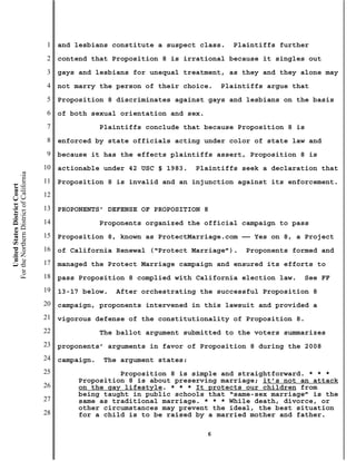 1   and lesbians constitute a suspect class.    Plaintiffs further
                                           2   contend that Proposition 8 is irrational because it singles out
                                           3   gays and lesbians for unequal treatment, as they and they alone may
                                           4   not marry the person of their choice.     Plaintiffs argue that
                                           5   Proposition 8 discriminates against gays and lesbians on the basis
                                           6   of both sexual orientation and sex.
                                           7               Plaintiffs conclude that because Proposition 8 is
                                           8   enforced by state officials acting under color of state law and
                                           9   because it has the effects plaintiffs assert, Proposition 8 is
                                          10   actionable under 42 USC § 1983.    Plaintiffs seek a declaration that
For the Northern District of California




                                          11   Proposition 8 is invalid and an injunction against its enforcement.
    United States District Court




                                          12
                                          13   PROPONENTS’ DEFENSE OF PROPOSITION 8
                                          14               Proponents organized the official campaign to pass
                                          15   Proposition 8, known as ProtectMarriage.com —— Yes on 8, a Project
                                          16   of California Renewal (“Protect Marriage”).    Proponents formed and
                                          17   managed the Protect Marriage campaign and ensured its efforts to
                                          18   pass Proposition 8 complied with California election law.    See FF
                                          19   13-17 below.   After orchestrating the successful Proposition 8
                                          20   campaign, proponents intervened in this lawsuit and provided a
                                          21   vigorous defense of the constitutionality of Proposition 8.
                                          22               The ballot argument submitted to the voters summarizes
                                          23   proponents’ arguments in favor of Proposition 8 during the 2008
                                          24   campaign.   The argument states:
                                          25                  Proposition 8 is simple and straightforward. * * *
                                                    Proposition 8 is about preserving marriage; it’s not an attack
                                          26        on the gay lifestyle. * * * It protects our children from
                                                    being taught in public schools that “same-sex marriage” is the
                                          27        same as traditional marriage. * * * While death, divorce, or
                                                    other circumstances may prevent the ideal, the best situation
                                          28        for a child is to be raised by a married mother and father.

                                                                                     6
 