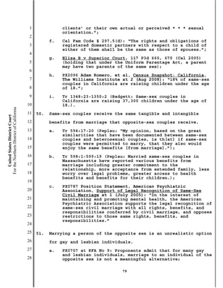 1              clients’ or their own actual or perceived * * * sexual
                                                          orientation.”;
                                           2
                                                     f.   Cal Fam Code § 297.5(d): “The rights and obligations of
                                           3              registered domestic partners with respect to a child of
                                                          either of them shall be the same as those of spouses.”;
                                           4
                                                     g.   Elisa B v Superior Court, 117 P3d 660, 670 (Cal 2005)
                                           5              (holding that under the Uniform Parentage Act, a parent
                                                          may have two parents of the same sex);
                                           6
                                                     h.   PX2096 Adam Romero, et al, Census Snapshot: California,
                                           7              The Williams Institute at 2 (Aug 2008): “18% of same-sex
                                                          couples in California are raising children under the age
                                           8              of 18.”;
                                           9         i.   Tr 1348:23-1350:2 (Badgett: Same-sex couples in
                                                          California are raising 37,300 children under the age of
                                          10              18.).
For the Northern District of California




                                          11   50.   Same-sex couples receive the same tangible and intangible
    United States District Court




                                          12         benefits from marriage that opposite-sex couples receive.
                                          13         a.   Tr 594:17-20 (Peplau: “My opinion, based on the great
                                                          similarities that have been documented between same-sex
                                          14              couples and heterosexual couples, is th[at] if same-sex
                                                          couples were permitted to marry, that they also would
                                          15              enjoy the same benefits [from marriage].”);
                                          16         b.   Tr 598:1-599:19 (Peplau: Married same-sex couples in
                                                          Massachusetts have reported various benefits from
                                          17              marriage including greater commitment to the
                                                          relationship, more acceptance from extended family, less
                                          18              worry over legal problems, greater access to health
                                                          benefits and benefits for their children.);
                                          19
                                                     c.   PX0787 Position Statement, American Psychiatric
                                          20              Association, Support of Legal Recognition of Same-Sex
                                                          Civil Marriage at 1 (July 2005): “In the interest of
                                          21              maintaining and promoting mental health, the American
                                                          Psychiatric Association supports the legal recognition of
                                          22              same-sex civil marriage with all rights, benefits, and
                                                          responsibilities conferred by civil marriage, and opposes
                                          23              restrictions to those same rights, benefits, and
                                                          responsibilities.”
                                          24
                                          25   51.   Marrying a person of the opposite sex is an unrealistic option
                                          26         for gay and lesbian individuals.
                                          27         a.   PX0707 at RFA No 9: Proponents admit that for many gay
                                                          and lesbian individuals, marriage to an individual of the
                                          28              opposite sex is not a meaningful alternative;

                                                                                79
 