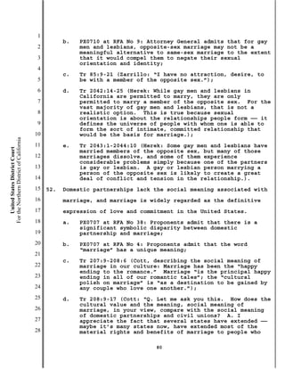 1
                                                     b.   PX0710 at RFA No 9: Attorney General admits that for gay
                                           2              men and lesbians, opposite-sex marriage may not be a
                                                          meaningful alternative to same-sex marriage to the extent
                                           3              that it would compel them to negate their sexual
                                                          orientation and identity;
                                           4
                                                     c.   Tr 85:9-21 (Zarrillo: “I have no attraction, desire, to
                                           5              be with a member of the opposite sex.”);
                                           6         d.   Tr 2042:14-25 (Herek: While gay men and lesbians in
                                                          California are permitted to marry, they are only
                                           7              permitted to marry a member of the opposite sex. For the
                                                          vast majority of gay men and lesbians, that is not a
                                           8              realistic option. This is true because sexual
                                                          orientation is about the relationships people form —— it
                                           9              defines the universe of people with whom one is able to
                                                          form the sort of intimate, committed relationship that
                                          10              would be the basis for marriage.);
For the Northern District of California




                                          11         e.   Tr 2043:1-2044:10 (Herek: Some gay men and lesbians have
    United States District Court




                                                          married members of the opposite sex, but many of those
                                          12              marriages dissolve, and some of them experience
                                                          considerable problems simply because one of the partners
                                          13              is gay or lesbian. A gay or lesbian person marrying a
                                                          person of the opposite sex is likely to create a great
                                          14              deal of conflict and tension in the relationship.).
                                          15   52.   Domestic partnerships lack the social meaning associated with
                                          16         marriage, and marriage is widely regarded as the definitive
                                          17         expression of love and commitment in the United States.
                                          18         a.   PX0707 at RFA No 38: Proponents admit that there is a
                                                          significant symbolic disparity between domestic
                                          19              partnership and marriage;
                                          20         b.   PX0707 at RFA No 4: Proponents admit that the word
                                                          “marriage” has a unique meaning;
                                          21
                                                     c.   Tr 207:9-208:6 (Cott, describing the social meaning of
                                          22              marriage in our culture: Marriage has been the “happy
                                                          ending to the romance.” Marriage “is the principal happy
                                          23              ending in all of our romantic tales”; the “cultural
                                                          polish on marriage” is “as a destination to be gained by
                                          24              any couple who love one another.”);
                                          25         d.   Tr 208:9-17 (Cott: “Q. Let me ask you this. How does the
                                                          cultural value and the meaning, social meaning of
                                          26              marriage, in your view, compare with the social meaning
                                                          of domestic partnerships and civil unions? A. I
                                          27              appreciate the fact that several states have extended ——
                                                          maybe it’s many states now, have extended most of the
                                          28              material rights and benefits of marriage to people who

                                                                                80
 