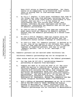 1              have civil unions or domestic partnerships. But there
                                                          really is no comparison, in my historical view, because
                                           2              there is nothing that is like marriage except
                                                          marriage.”);
                                           3
                                                     e.   Tr 611:1-7 (Peplau: “I have great confidence that some of
                                           4              the things that come from marriage, believing that you
                                                          are part of the first class kind of relationship in this
                                           5              country, that you are * * * in the status of
                                                          relationships that this society most values, most
                                           6              esteems, considers the most legitimate and the most
                                                          appropriate, undoubtedly has benefits that are not part
                                           7              of domestic partnerships.”);
                                           8         f.   Tr 1342:14-1343:12 (Badgett: Some same-sex couples who
                                                          might marry would not register as domestic partners
                                           9              because they see domestic partnership as a second class
                                                          status.);
                                          10
For the Northern District of California




                                                     g.   Tr 1471:1-1472:8 (Badgett: Same-sex couples value the
                                          11              social recognition of marriage and believe that the
    United States District Court




                                                          alternative status conveys a message of inferiority.);
                                          12
                                                     h.   Tr 1963:3-8 (Tam: “If ‘domestic partner’ is defined as it
                                          13              is now, then we can explain to our children that, yeah,
                                                          there are some same-sex person wants to have a lifetime
                                          14              together as committed partners, and that is called
                                                          ‘domestic partner,’ but it is not ‘marriage.’” (as
                                          15              stated)).
                                          16   53.   Domestic partners are not married under California law.
                                          17         California domestic partnerships may not be recognized in
                                          18         other states and are not recognized by the federal government.
                                          19         a.   Cal Fam Code §§ 297-299.6 (establishing domestic
                                                          partnership as separate from marriage);
                                          20
                                                     b.   Compare Doc #686 at 39 with Doc #687 at 47: The court
                                          21              asked the parties to identify which states recognize
                                                          California domestic partnerships. No party could
                                          22              identify with certainty the states that recognize them.
                                                          Plaintiffs and proponents agree only that Connecticut,
                                          23              New Jersey and Washington recognize California domestic
                                                          partnerships. See also #688 at 2: “To the best of the
                                          24              Administrative Defendants’ knowledge,” Connecticut,
                                                          Washington DC, Washington, Nevada, New Hampshire and New
                                          25              Jersey recognize California domestic partnerships;
                                          26         c.   Gill v Office of Personnel Management et al, No 09-10309-
                                                          JLT at Doc #70 (July 8, 2010) (holding the federal
                                          27              Defense of Marriage Act (“DOMA”) unconstitutional as
                                                          applied to plaintiffs who are married under state law.
                                          28              (Domestic partnerships are not available in Massachusetts

                                                                                81
 