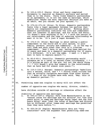 1         g.   Tr 153:4-155:5 (Perry: Stier and Perry completed
                                                          documents to register as domestic partners and mailed
                                           2              them in to the state. Perry views domestic partnership
                                                          as an agreement; it is not the same as marriage, which
                                           3              symbolizes “maybe the most important decision you make as
                                                          an adult, who you choose [as your spouse].”);
                                           4
                                                     h.   Tr 170:12-171:14 (Stier: To Stier, domestic partnership
                                           5              feels like a legal agreement between two parties that
                                                          spells out responsibilities and duties. Nothing about
                                           6              domestic partnership indicates the love and commitment
                                                          that are inherent in marriage, and for Stier and Perry,
                                           7              “it doesn’t have anything to do * * * with the nature of
                                                          our relationship and the type of enduring relationship we
                                           8              want it to be. It’s just a legal document.”);
                                           9         i.   Tr 172:6-21 (Stier: Marriage is about making a public
                                                          commitment to the world and to your spouse, to your
                                          10              family, parents, society and community. It is the way to
For the Northern District of California




                                                          tell them and each other that this is a lifetime
                                          11              commitment. “And I have to say, having been married for
    United States District Court




                                                          12 years and been in a domestic partnership for 10 years,
                                          12              it’s different. It’s not the same. I want —— I don’t
                                                          want to have to explain myself.”);
                                          13
                                                     j.   Tr 82:9-83:1 (Zarrillo: “Domestic partnership would
                                          14              relegate me to a level of second class citizenship. * * *
                                                          It’s giving me part of the pie, but not the whole thing
                                          15              * * * [I]t doesn’t give due respect to the relationship
                                                          that we have had for almost nine years.”);
                                          16
                                                     k.   Tr 115:3-116:1 (Katami: Domestic partnerships “make[]you
                                          17              into a second, third, and * * * fourth class citizen now
                                                          that we actually recognize marriages from other states.
                                          18              * * * None of our friends have ever said, ‘Hey, this is
                                                          my domestic partner.’”).
                                          19
                                          20   55.   Permitting same-sex couples to marry will not affect the
                                          21         number of opposite-sex couples who marry, divorce, cohabit,
                                          22         have children outside of marriage or otherwise affect the
                                          23         stability of opposite-sex marriages.
                                                     a.   Tr 596:13-597:3 (Peplau: Data from Massachusetts on the
                                          24              “annual rates for marriage and for divorce” for “the four
                                                          years prior to same-sex marriage being legal and the four
                                          25              years after” show “that the rates of marriage and divorce
                                                          are no different after [same-sex] marriage was permitted
                                          26              than they were before.”);
                                          27         b.   Tr 605:18-25 (Peplau: Massachusetts data are “very
                                                          consistent” with the argument that permitting same-sex
                                          28

                                                                                83
 