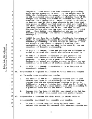 1              responsibilities associated with domestic partnership,
                                                          which became effective in 2005. In the second half of
                                           2              2004, the California Secretary of State mailed a letter
                                                          to all registered domestic partners advising them of the
                                           3              changes and telling recipients to consider whether to
                                                          dissolve their partnership. Herek “find[s] it difficult
                                           4              to imagine that if there were changes in tax laws that
                                                          were going to affect married couples, that you would have
                                           5              the state government sending letters to people suggesting
                                                          that they consider whether or not they want to get
                                           6              divorced before this new law goes into effect. I think
                                                          that —— that letter just illustrates the way in which
                                           7              domestic partnerships are viewed differently than
                                                          marriage.”);
                                           8
                                                     e.   PX2265 Letter from Kevin Shelley, California Secretary of
                                           9              State, to Registered Domestic Partners: Shelley explains
                                                          domestic partnership law will change on January 1, 2005
                                          10              and suggests that domestic partners dissolve their
For the Northern District of California




                                                          partnership if they do not wish to be bound by the new
                                          11              structure of domestic partnership;
    United States District Court




                                          12         f.   Tr 972:14-17 (Meyer: “Laws are perhaps the strongest of
                                                          social structures that uphold and enforce stigma.”);
                                          13
                                                     g.   Tr 2053:8-18 (Herek: Structural stigma provides the
                                          14              context and identifies which members of society are
                                                          devalued. It also gives a level of permission to
                                          15              denigrate or attack particular groups, or those who are
                                                          perceived to be members of certain groups in society.);
                                          16
                                                     h.   Tr 2054:7-11 (Herek: Proposition 8 is an instance of
                                          17              structural stigma.).
                                          18   59.   Proposition 8 requires California to treat same-sex couples
                                          19         differently from opposite-sex couples.
                                          20         a.   See PX0710 at RFA No 41: Attorney General admits that
                                                          because two types of relationships —— one for same-sex
                                          21              couples and one for opposite-sex couples —— exist in
                                                          California, a gay or lesbian individual may be forced to
                                          22              disclose his or her sexual orientation when responding to
                                                          a question about his or her marital status;
                                          23
                                                     b.   Compare Cal Fam Code §§ 300-536 (marriage) with Cal Fam
                                          24              Code §§ 297-299.6 (registered domestic partnerships).
                                          25   60.   Proposition 8 reserves the most socially valued form of
                                          26         relationship (marriage) for opposite-sex couples.
                                          27         a.   Tr 576:15-577:14 (Peplau: Study by Gary Gates, Lee
                                                          Badgett and Deborah Ho suggests that same-sex couples are
                                          28

                                                                                86
 