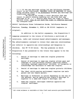 1           * * * If the gay marriage ruling [of the California Supreme
                                                       Court] is not overturned, TEACHERS COULD BE REQUIRED to teach
                                           2           young children there is no difference between gay marriage and
                                                       traditional marriage.
                                           3                     We should not accept a court decision that may
                                                       result in public schools teaching our own kids that gay
                                           4           marriage is ok. * * * [W]hile gays have the right to their
                                                       private lives, they do not have the right to redefine marriage
                                           5           for everyone else.
                                           6   PX00011 California Voter Information Guide, California General
                                           7   Election, Tuesday, November 4, 2008 at PM 003365 (emphasis in
                                           8   original).
                                           9                 In addition to the ballot arguments, the Proposition 8
                                          10   campaign presented to the voters of California a multitude of
For the Northern District of California




                                          11   television, radio and internet-based advertisements and messages.
    United States District Court




                                          12   The advertisements conveyed to voters that same-sex relationships
                                          13   are inferior to opposite-sex relationships and dangerous to
                                          14   children.      See FF 79-80 below.      The key premises on which
                                          15   Proposition 8 was presented to the voters thus appear to be the
                                          16   following:
                                          17           1.    Denial of marriage to same-sex couples preserves
                                                             marriage;
                                          18
                                                       2.    Denial of marriage to same-sex couples allows gays and
                                          19                 lesbians to live privately without requiring others,
                                                             including (perhaps especially) children, to recognize or
                                          20                 acknowledge the existence of same-sex couples;
                                          21           3.    Denial of marriage to same-sex couples protects children;
                                          22           4.    The ideal child-rearing environment requires one male
                                                             parent and one female parent;
                                          23
                                                       5.    Marriage is different in nature depending on the sex of
                                          24                 the spouses, and an opposite-sex couple’s marriage is
                                                             superior to a same-sex couple’s marriage; and
                                          25
                                                       6.    Same-sex couples’ marriages redefine opposite-sex
                                          26                 couples’ marriages.
                                          27
                                          28
                                               1
                                                   All cited evidence is available at http://ecf.cand.uscourts.gov/cand/09cv2292

                                                                                         7
 