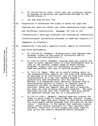 1         b.   Tr 194:24-196:21 (Cott: Civil law, not religious custom,
                                                          is supreme in defining and regulating marriage in the
                                           2              United States.);
                                           3         c.   Cal Fam Code §§ 400, 420.
                                           4   63.   Proposition 8 eliminates the right to marry for gays and
                                           5         lesbians but does not affect any other substantive right under
                                           6         the California Constitution.    Strauss, 207 P3d at 102
                                           7         (“Proposition 8 does not eliminate the substantial substantive
                                           8         [constitutional] protections afforded to same-sex couples[.]”)
                                           9         (emphasis in original).
                                          10   64.   Proposition 8 has had a negative fiscal impact on California
For the Northern District of California




                                          11         and local governments.
    United States District Court




                                          12         a.   Tr 1330:23-25 (Badgett: “Proposition 8 has imposed some
                                                          economic losses on the State of California and on
                                          13              counties and municipalities.”);
                                          14         b.   Tr 1364:16-1369:4 (Badgett: Denying same-sex couples the
                                                          right to marry imposes costs on local governments such as
                                          15              loss of tax revenue, higher usage of means-tested
                                                          programs, higher costs for healthcare of uninsured
                                          16              same-sex partners and loss of skilled workers.);
                                          17         c.   Tr 720:1-12 (Egan: “What we’re really talking about in
                                                          the nonquantifiable impacts are the long-term advantages
                                          18              of marriage as an institution, and the long-term costs of
                                                          discrimination as a way that weakens people’s
                                          19              productivity and integration into the labor force.
                                                          Whether it’s weakening their education because they’re
                                          20              discriminated against at school, or leading them to
                                                          excessive reliance on behavioral and other health
                                          21              services, these are impacts that are hard to quantify,
                                                          but they can wind up being extremely powerful. How much
                                          22              healthier you are over your lifetime. How much wealth
                                                          you generate because you are in a partnership.”);
                                          23
                                                     d.   Tr 1367:5-1368:1 (Badgett: Denying same-sex couples the
                                          24              right to marry tends to reduce same-sex couples’ income,
                                                          which “will make them more likely to need and be eligible
                                          25              for those means-tested programs that are paid for by the
                                                          state.” Similarly, to the extent that same-sex couples
                                          26              cannot obtain health insurance for their partners and
                                                          children, there will be more people who might need to
                                          27              sign up for the state’s sponsored health programs.).
                                          28

                                                                                90
 