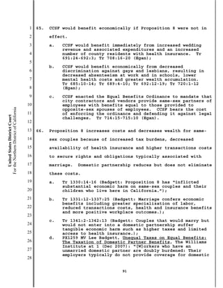 1   65.   CCSF would benefit economically if Proposition 8 were not in
                                           2         effect.
                                           3         a.   CCSF would benefit immediately from increased wedding
                                                          revenue and associated expenditures and an increased
                                           4              number of county residents with health insurance. Tr
                                                          691:24-692:3; Tr 708:16-20 (Egan);
                                           5
                                                     b.   CCSF would benefit economically from decreased
                                           6              discrimination against gays and lesbians, resulting in
                                                          decreased absenteeism at work and in schools, lower
                                           7              mental health costs and greater wealth accumulation.
                                                          Tr 685:10-14; Tr 689:4-10; Tr 692:12-19; Tr 720:1-12
                                           8              (Egan);
                                           9         c.   CCSF enacted the Equal Benefits Ordinance to mandate that
                                                          city contractors and vendors provide same-sex partners of
                                          10              employees with benefits equal to those provided to
For the Northern District of California




                                                          opposite-sex spouses of employees. CCSF bears the cost
                                          11              of enforcing the ordinance and defending it against legal
    United States District Court




                                                          challenges. Tr 714:15-715:10 (Egan).
                                          12
                                          13   66.   Proposition 8 increases costs and decreases wealth for same-
                                          14         sex couples because of increased tax burdens, decreased
                                          15         availability of health insurance and higher transactions costs
                                          16         to secure rights and obligations typically associated with
                                          17         marriage.   Domestic partnership reduces but does not eliminate
                                          18         these costs.
                                          19         a.   Tr 1330:14-16 (Badgett: Proposition 8 has “inflicted
                                                          substantial economic harm on same-sex couples and their
                                          20              children who live here in California.”);
                                          21         b.   Tr 1331:12-1337:25 (Badgett: Marriage confers economic
                                                          benefits including greater specialization of labor,
                                          22              reduced transactions costs, health and insurance benefits
                                                          and more positive workplace outcomes.);
                                          23
                                                     c.   Tr 1341:2-1342:13 (Badgett: Couples that would marry but
                                          24              would not enter into a domestic partnership suffer
                                                          tangible economic harm such as higher taxes and limited
                                          25              access to health insurance.);
                                                     d.   PX1259 MV Lee Badgett, Unequal Taxes on Equal Benefits:
                                          26              The Taxation of Domestic Partner Benefits, The Williams
                                                          Institute at 1 (Dec 2007): “[W]orkers who have an
                                          27              unmarried domestic partner are doubly burdened: Their
                                                          employers typically do not provide coverage for domestic
                                          28

                                                                                 91
 