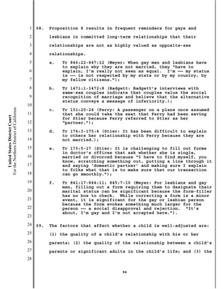 1   68.   Proposition 8 results in frequent reminders for gays and
                                           2         lesbians in committed long-term relationships that their
                                           3         relationships are not as highly valued as opposite-sex
                                           4         relationships.
                                           5         a.   Tr 846:22-847:12 (Meyer: When gay men and lesbians have
                                                          to explain why they are not married, they “have to
                                           6              explain, I’m really not seen as equal. I’m —— my status
                                                          is —— is not respected by my state or by my country, by
                                           7              my fellow citizens.”);
                                           8         b.   Tr 1471:1-1472:8 (Badgett: Badgett’s interviews with
                                                          same-sex couples indicate that couples value the social
                                           9              recognition of marriage and believe that the alternative
                                                          status conveys a message of inferiority.);
                                          10
For the Northern District of California




                                                     c.   Tr 151:20-24 (Perry: A passenger on a plane once assumed
                                          11              that she could take the seat that Perry had been saving
    United States District Court




                                                          for Stier because Perry referred to Stier as her
                                          12              “partner.”);
                                          13         d.   Tr 174:3-175:4 (Stier: It has been difficult to explain
                                                          to others her relationship with Perry because they are
                                          14              not married.);
                                          15         e.   Tr 175:5-17 (Stier: It is challenging to fill out forms
                                                          in doctor’s offices that ask whether she is single,
                                          16              married or divorced because “I have to find myself, you
                                                          know, scratching something out, putting a line through it
                                          17              and saying ‘domestic partner’ and making sure I explain
                                                          to folks what that is to make sure that our transaction
                                          18              can go smoothly.”);
                                          19         f.   Tr 841:17-844:11; 845:7-10 (Meyer: For lesbians and gay
                                                          men, filling out a form requiring them to designate their
                                          20              marital status can be significant because the form-filler
                                                          has no box to check. While correcting a form is a minor
                                          21              event, it is significant for the gay or lesbian person
                                                          because the form evokes something much larger for the
                                          22              person —— a social disapproval and rejection. “It’s
                                                          about, I’m gay and I’m not accepted here.”).
                                          23
                                          24   69.   The factors that affect whether a child is well-adjusted are:
                                          25         (1) the quality of a child’s relationship with his or her
                                          26         parents; (2) the quality of the relationship between a child’s
                                          27         parents or significant adults in the child’s life; and (3) the
                                          28

                                                                                94
 