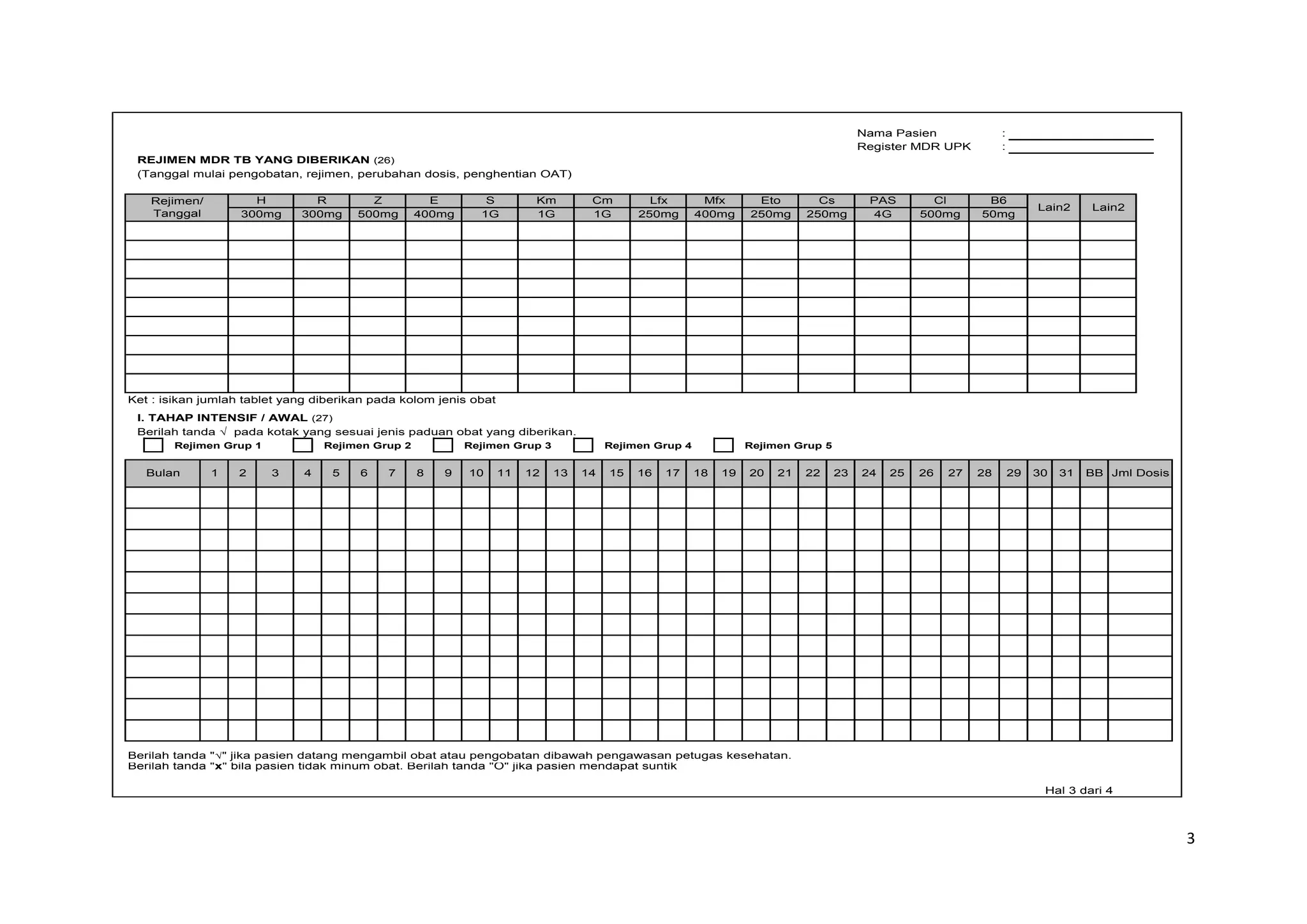 3
Nama Pasien :
Register MDR UPK :
REJIMEN MDR TB YANG DIBERIKAN (26)
(Tanggal mulai pengobatan, rejimen, perubahan dosis, penghentian OAT)
Ket : isikan jumlah tablet yang diberikan pada kolom jenis obat
I. TAHAP INTENSIF / AWAL (27)
Berilah tanda √ pada kotak yang sesuai jenis paduan obat yang diberikan.
Rejimen Grup 1 Rejimen Grup 2 Rejimen Grup 3 Rejimen Grup 4 Rejimen Grup 5
Berilah tanda "√" jika pasien datang mengambil obat atau pengobatan dibawah pengawasan petugas kesehatan.
Berilah tanda "x" bila pasien tidak minum obat. Berilah tanda "O" jika pasien mendapat suntik
Hal 3 dari 4
300mg 300mg 500mg 400mg 1G 1G 1G 250mg 400mg 250mg 250mg 4G 500mg 50mg
Jml Dosis
29
24 30
18 19 20 21 22 23
14 15 31 BB
25 26 27 28
16 17
6 7 8 9 10 11 12 13
Bulan 1 2 3 4 5
Cs PAS
Lfx Mfx Eto B6
S Km Cm
Z Cl
E
R
H
Lain2 Lain2
Rejimen/
Tanggal
 