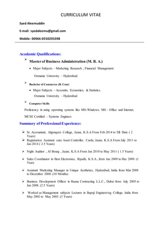 CURRICULUM VITAE
Syed Aleemuddin
E-mail: syedaleemu@gmail.com
Mobile: 00966-0550293398
Acadamic Qualifications:

Masterof Business Administration (M. B. A.)


 Major Subjects – Marketing Research , Financial Management
Osmania University – Hyderabad.

Bachelor of Commerce (B. Com)


 Major Subjects – Accounts, Economics, & Statistics.
Osmania University – Hyderabad.



Computer Skills

Proficiency in using operating systems like MS-Windows. MS – Office and Internet,
MCSE Certified – Systems Engineer.
Summary of ProfessionalExperience:
 Sr. Accountant, Algonquin College, Jazan, K.S.A From Feb 2014 to Till Date ( 2
Years)
 Registration Assistant cum Asset Controller, Carde, Jazan, K.S.A From July 2011 to
Jan 2014 ( 2.5 Years)
 Night Auditor , Al Bourg , Jazan, K.S.A From Jan 2010 to May 2011 ( 1.5 Years)
 Sales Coordinator in Best Electronics, Riyadh, K.S.A., from Jan 2009 to Dec 2009. (1
Year)
 Assistant Marketing Manager in Unique Aesthetics, Hyderabad, India from Mar 2008
to December 2008. (10 Months)
 Business Development Officer in Raana Contracting L.L.C., Dubai from July 2005 to
Jan 2008. (2.5 Years)
 Worked as Management subjects Lecturer in Bapuji Engineering College, India from
May 2002 to May 2005. (3 Years)
 