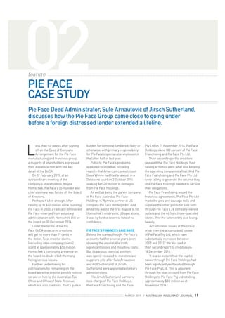 MARCH 2015 || AUSTRALIAN INSOLVENCY JOURNAL 11
02feature
PIE FACE
CASE STUDY
Pie Face Deed Administrator, Sule Arnautovic of Jirsch Sutherland,
discusses how the Pie Face Group came close to going under
before a foreign distressed lender extended a lifeline.
L
ess than six weeks after signing
off on the Deed of Company
Arrangement for the Pie Face
manufacturing and franchise group,
a majority of shareholders expressed
their dissatisfaction with one key
detail of the DoCA.
On 12 February 2015, at an
extraordinary meeting of the
company’s shareholders, Wayne
Homschek, Pie Face’s co-founder and
chief visionary was forced off the board
of directors.
Perhaps it’s fair enough. After
raising up to $40 million since founding
Pie Face in 2003, a radically diminished
Pie Face emerged from voluntary
administration with Homschek still on
the board on 30 December 2014.
Under the terms of the Pie
Face DoCA unsecured creditors
will get no more than 19 cents in
the dollar. Total creditor claims
(excluding inter-company claims)
stand at approximately $50 million.
Homschek’s continuing presence on
the board no doubt irked the many
facing serious losses.
Further undermining his
justiﬁcations for remaining on the
board were the director penalty notices
served on him by the Australian Tax
Ofﬁce and Ofﬁce of State Revenue,
which are also creditors. That’s quite a
Pty Ltd on 21 November 2014. Pie Face
Holdings owns 100 percent of Pie Face
Franchising and Pie Face Pty Ltd.
Their second report to creditors
revealed that Pie Face Holdings’ fund
raising activities were what was keeping
the operating companies aﬂoat. And Pie
Face Franchising and Pie Face Pty Ltd
were failing to generate the returns they
and Pie Face Holdings needed to service
their obligations.
Pie Face Franchising issued the
franchise agreements. Pie Face Pty Ltd
made the pies and sausage rolls and
supplied the other goods for sale both
through Pie Face’s 24 company-owned
outlets and the 46 franchisee-operated
stores. And the latter entity was losing
heavily.
‘Accumulated losses of the Group
arise from the accumulated losses
of Pie Face Pty Ltd, which have
substantially increased between
2009 and 2012,’ the VAs said in
their second report to creditors on
18 December 2014.
‘It is also evident that the capital
raised through Pie Face Holdings had
been signiﬁcantly exhausted through
Pie Face Pty Ltd. This is apparent
through the loan account from Pie Face
Holdings to Pie Face Pty Ltd totalling
approximately $33 million as at
November 2014.’
burden for someone lumbered, fairly or
otherwise, with primary responsibility
for Pie Face’s spectacular implosion in
the latter half of last year.
Publicly, Pie Face’s problems
appeared to snowball following
reports that American casino tycoon
Steve Wynne had ﬁled a lawsuit in a
Delaware court on 3 October 2014
seeking $US20 million in damages
from Pie Face Holdings.
As well as being the parent company
of Pie Face Australia, Pie Face
Holdings is Wynne’s partner in US
company Pie Face Holdings Inc. And
while this wasn’t the ﬁrst dispute to hit
Homschek’s embryonic US operations,
it was by far the severest vote of no
conﬁdence.
PIE FACE’S FINANCES LAID BARE
Behind the scenes though, Pie Face’s
accounts had for several years been
showing the unpalatable truth;
signiﬁcant losses and mounting costs.
But its parlous ﬁnancial position
was openly revealed to investors and
suppliers only after Sule Arnautovic
and Rod Sutherland of Jirsch
Sutherland were appointed voluntary
administrators.
The Jirsch Sutherland partners
took charge of Pie Face Holdings,
Pie Face Franchising and Pie Face
 