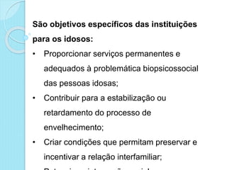 São objetivos específicos das instituições
para os idosos:
• Proporcionar serviços permanentes e
adequados à problemática biopsicossocial
das pessoas idosas;
• Contribuir para a estabilização ou
retardamento do processo de
envelhecimento;
• Criar condições que permitam preservar e
incentivar a relação interfamiliar;
 