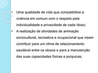 • Uma qualidade de vida que compatibilize a
vivência em comum com o respeito pela
individualidade e privacidade de cada idoso;
• A realização de atividades de animação
sociocultural, recreativa e ocupacional que visem
contribuir para um clima de relacionamento
saudável entre os idosos e para a manutenção
das suas capacidades físicas e psíquicas;
 