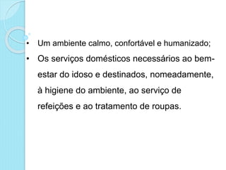 • Um ambiente calmo, confortável e humanizado;
• Os serviços domésticos necessários ao bem-
estar do idoso e destinados, nomeadamente,
à higiene do ambiente, ao serviço de
refeições e ao tratamento de roupas.
 