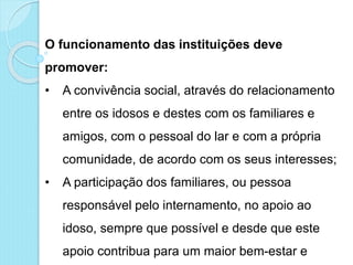 O funcionamento das instituições deve
promover:
• A convivência social, através do relacionamento
entre os idosos e destes com os familiares e
amigos, com o pessoal do lar e com a própria
comunidade, de acordo com os seus interesses;
• A participação dos familiares, ou pessoa
responsável pelo internamento, no apoio ao
idoso, sempre que possível e desde que este
apoio contribua para um maior bem-estar e
 