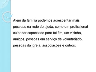 Além da família podemos acrescentar mais
pessoas na rede de ajuda, como um profissional
cuidador capacitado para tal fim, um vizinho,
amigos, pessoas em serviço de voluntariado,
pessoas da igreja, associações e outros.
 