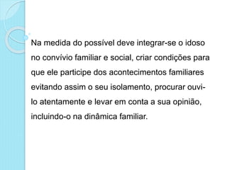 Na medida do possível deve integrar-se o idoso
no convívio familiar e social, criar condições para
que ele participe dos acontecimentos familiares
evitando assim o seu isolamento, procurar ouvi-
lo atentamente e levar em conta a sua opinião,
incluindo-o na dinâmica familiar.
 