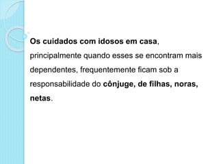 Os cuidados com idosos em casa,
principalmente quando esses se encontram mais
dependentes, frequentemente ficam sob a
responsabilidade do cônjuge, de filhas, noras,
netas.
 
