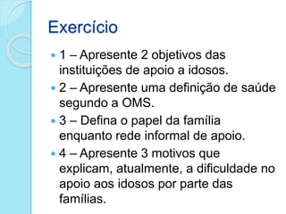 Exercício
 1 – Apresente 2 objetivos das
instituições de apoio a idosos.
 2 – Apresente uma definição de saúde
segundo a OMS.
 3 – Defina o papel da família
enquanto rede informal de apoio.
 4 – Apresente 3 motivos que
explicam, atualmente, a dificuldade no
apoio aos idosos por parte das
famílias.
 