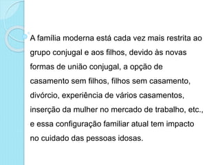 A família moderna está cada vez mais restrita ao
grupo conjugal e aos filhos, devido às novas
formas de união conjugal, a opção de
casamento sem filhos, filhos sem casamento,
divórcio, experiência de vários casamentos,
inserção da mulher no mercado de trabalho, etc.,
e essa configuração familiar atual tem impacto
no cuidado das pessoas idosas.
 