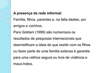 A presença da rede informal:
Família, filhos, parentes e, na falta destes, por
amigos e vizinhos.
Para Goldani (1999) são numerosos os
resultados de pesquisas internacionais que
desmistificam a ideia de que residir com os filhos
ou fazer parte de uma família extensa é garantia
para uma velhice segura ou livre de violência e
maus-tratos.
 