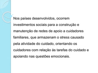 Nos países desenvolvidos, ocorrem
investimentos sociais para a construção e
manutenção de redes de apoio a cuidadores
familiares, que armazenam o stress causado
pela atividade do cuidado, orientando os
cuidadores com relação às tarefas do cuidado e
apoiando nas questões emocionais.
 