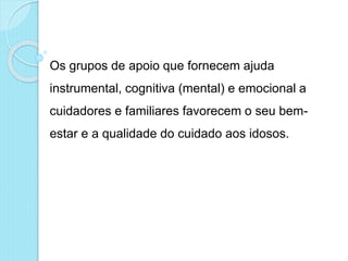 Os grupos de apoio que fornecem ajuda
instrumental, cognitiva (mental) e emocional a
cuidadores e familiares favorecem o seu bem-
estar e a qualidade do cuidado aos idosos.
 