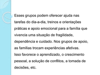 Esses grupos podem oferecer ajuda nas
tarefas do dia-a-dia, treinos e orientações
práticas e apoio emocional para a família que
vivencia uma situação de fragilidade,
dependência e cuidado. Nos grupos de apoio,
as famílias trocam experiências afetivas.
Isso favorece o aprendizado, o crescimento
pessoal, a solução de conflitos, a tomada de
decisões, etc.
 