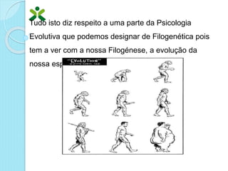 Tudo isto diz respeito a uma parte da Psicologia
Evolutiva que podemos designar de Filogenética pois
tem a ver com a nossa Filogénese, a evolução da
nossa espécie.
 