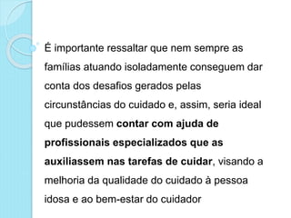 É importante ressaltar que nem sempre as
famílias atuando isoladamente conseguem dar
conta dos desafios gerados pelas
circunstâncias do cuidado e, assim, seria ideal
que pudessem contar com ajuda de
profissionais especializados que as
auxiliassem nas tarefas de cuidar, visando a
melhoria da qualidade do cuidado à pessoa
idosa e ao bem-estar do cuidador
 