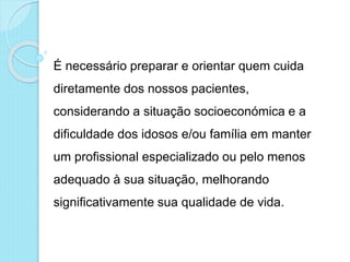 É necessário preparar e orientar quem cuida
diretamente dos nossos pacientes,
considerando a situação socioeconómica e a
dificuldade dos idosos e/ou família em manter
um profissional especializado ou pelo menos
adequado à sua situação, melhorando
significativamente sua qualidade de vida.
 
