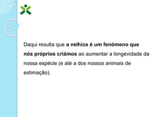 Daqui resulta que a velhice é um fenómeno que
nós próprios criámos ao aumentar a longevidade da
nossa espécie (e até a dos nossos animais de
estimação).
 