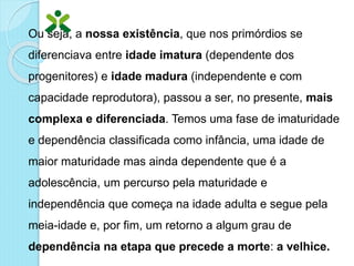 Ou seja, a nossa existência, que nos primórdios se
diferenciava entre idade imatura (dependente dos
progenitores) e idade madura (independente e com
capacidade reprodutora), passou a ser, no presente, mais
complexa e diferenciada. Temos uma fase de imaturidade
e dependência classificada como infância, uma idade de
maior maturidade mas ainda dependente que é a
adolescência, um percurso pela maturidade e
independência que começa na idade adulta e segue pela
meia-idade e, por fim, um retorno a algum grau de
dependência na etapa que precede a morte: a velhice.
 