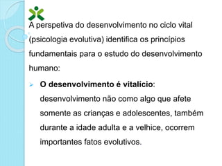 A perspetiva do desenvolvimento no ciclo vital
(psicologia evolutiva) identifica os princípios
fundamentais para o estudo do desenvolvimento
humano:
 O desenvolvimento é vitalício:
desenvolvimento não como algo que afete
somente as crianças e adolescentes, também
durante a idade adulta e a velhice, ocorrem
importantes fatos evolutivos.
 