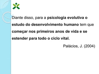 Diante disso, para a psicologia evolutiva o
estudo do desenvolvimento humano tem que
começar nos primeiros anos de vida e se
estender para todo o ciclo vital.
Palácios, J. (2004)
 