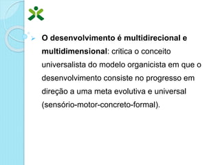  O desenvolvimento é multidirecional e
multidimensional: critica o conceito
universalista do modelo organicista em que o
desenvolvimento consiste no progresso em
direção a uma meta evolutiva e universal
(sensório-motor-concreto-formal).
 