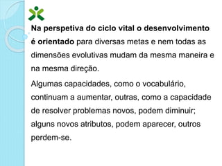 Na perspetiva do ciclo vital o desenvolvimento
é orientado para diversas metas e nem todas as
dimensões evolutivas mudam da mesma maneira e
na mesma direção.
Algumas capacidades, como o vocabulário,
continuam a aumentar, outras, como a capacidade
de resolver problemas novos, podem diminuir;
alguns novos atributos, podem aparecer, outros
perdem-se.
 